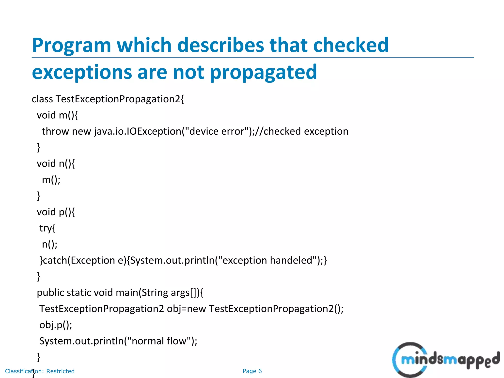 Page 6Classification: Restricted
Program which describes that checked
exceptions are not propagated
class TestExceptionPropagation2{
void m(){
throw new java.io.IOException("device error");//checked exception
}
void n(){
m();
}
void p(){
try{
n();
}catch(Exception e){System.out.println("exception handeled");}
}
public static void main(String args[]){
TestExceptionPropagation2 obj=new TestExceptionPropagation2();
obj.p();
System.out.println("normal flow");
}
}
 