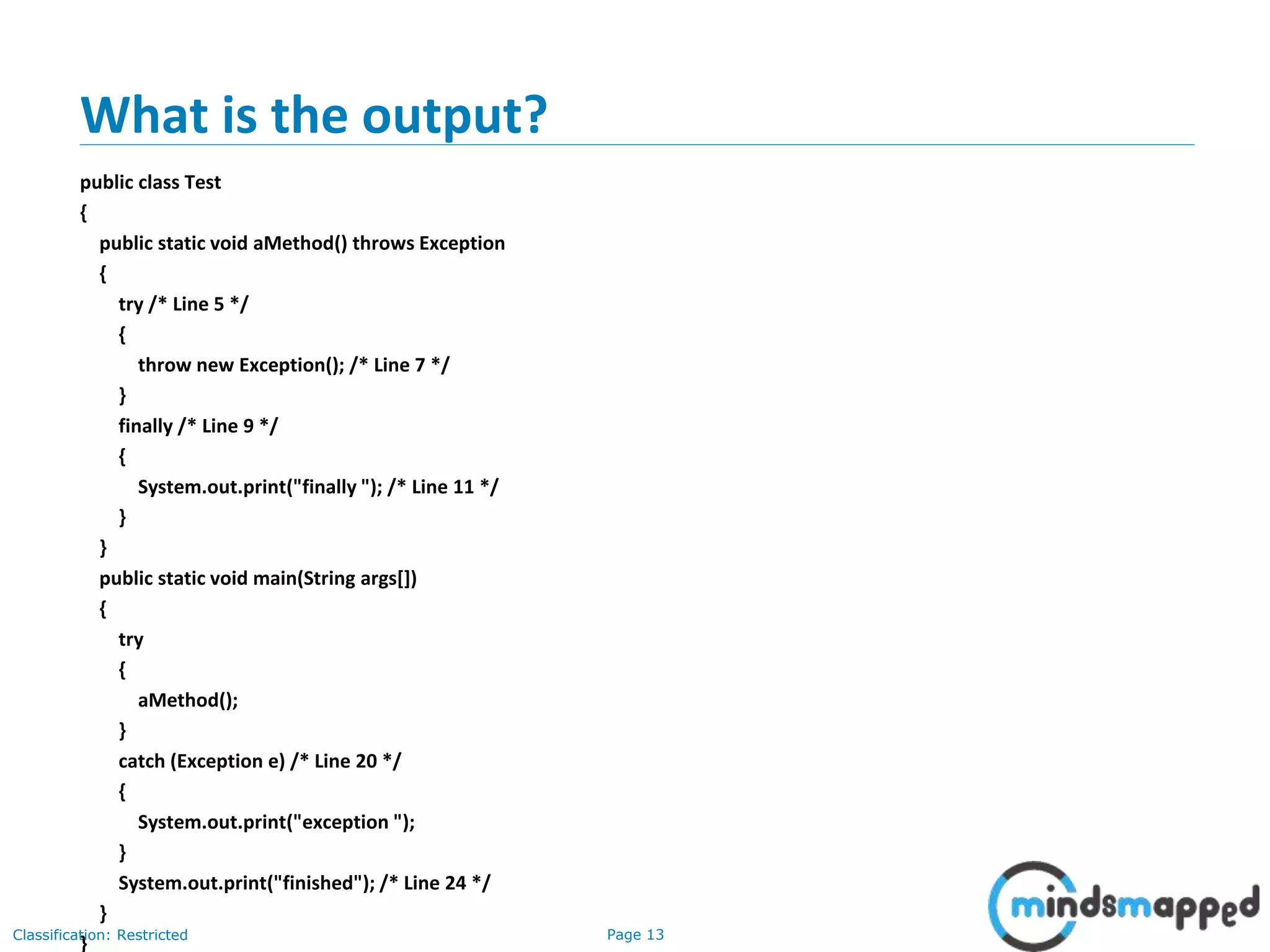 Page 13Classification: Restricted
What is the output?
public class Test
{
public static void aMethod() throws Exception
{
try /* Line 5 */
{
throw new Exception(); /* Line 7 */
}
finally /* Line 9 */
{
System.out.print("finally "); /* Line 11 */
}
}
public static void main(String args[])
{
try
{
aMethod();
}
catch (Exception e) /* Line 20 */
{
System.out.print("exception ");
}
System.out.print("finished"); /* Line 24 */
}
}
 