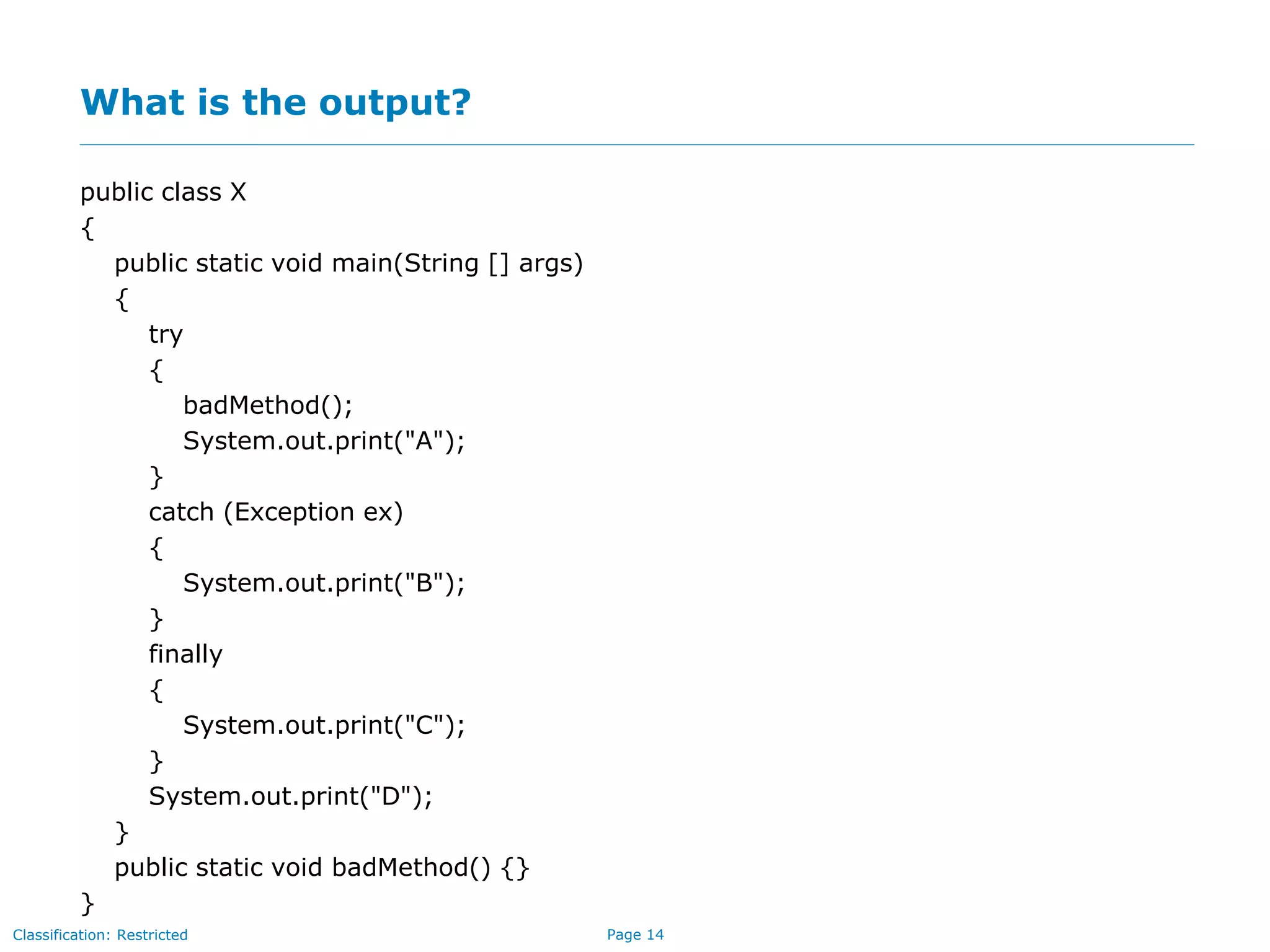 Page 14Classification: Restricted
What is the output?
public class X
{
public static void main(String [] args)
{
try
{
badMethod();
System.out.print("A");
}
catch (Exception ex)
{
System.out.print("B");
}
finally
{
System.out.print("C");
}
System.out.print("D");
}
public static void badMethod() {}
}
 