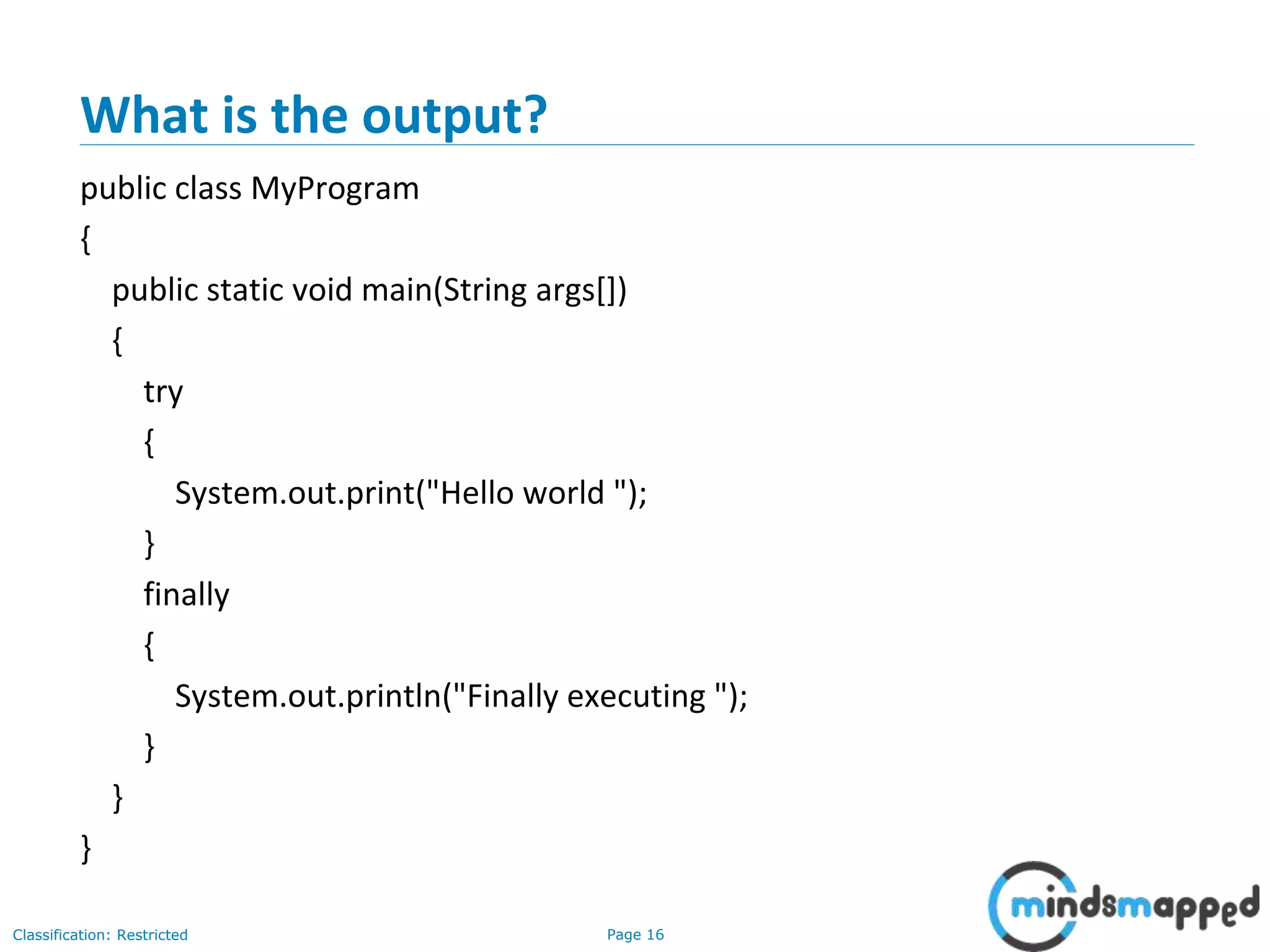 Page 16Classification: Restricted
What is the output?
public class MyProgram
{
public static void main(String args[])
{
try
{
System.out.print("Hello world ");
}
finally
{
System.out.println("Finally executing ");
}
}
}
 