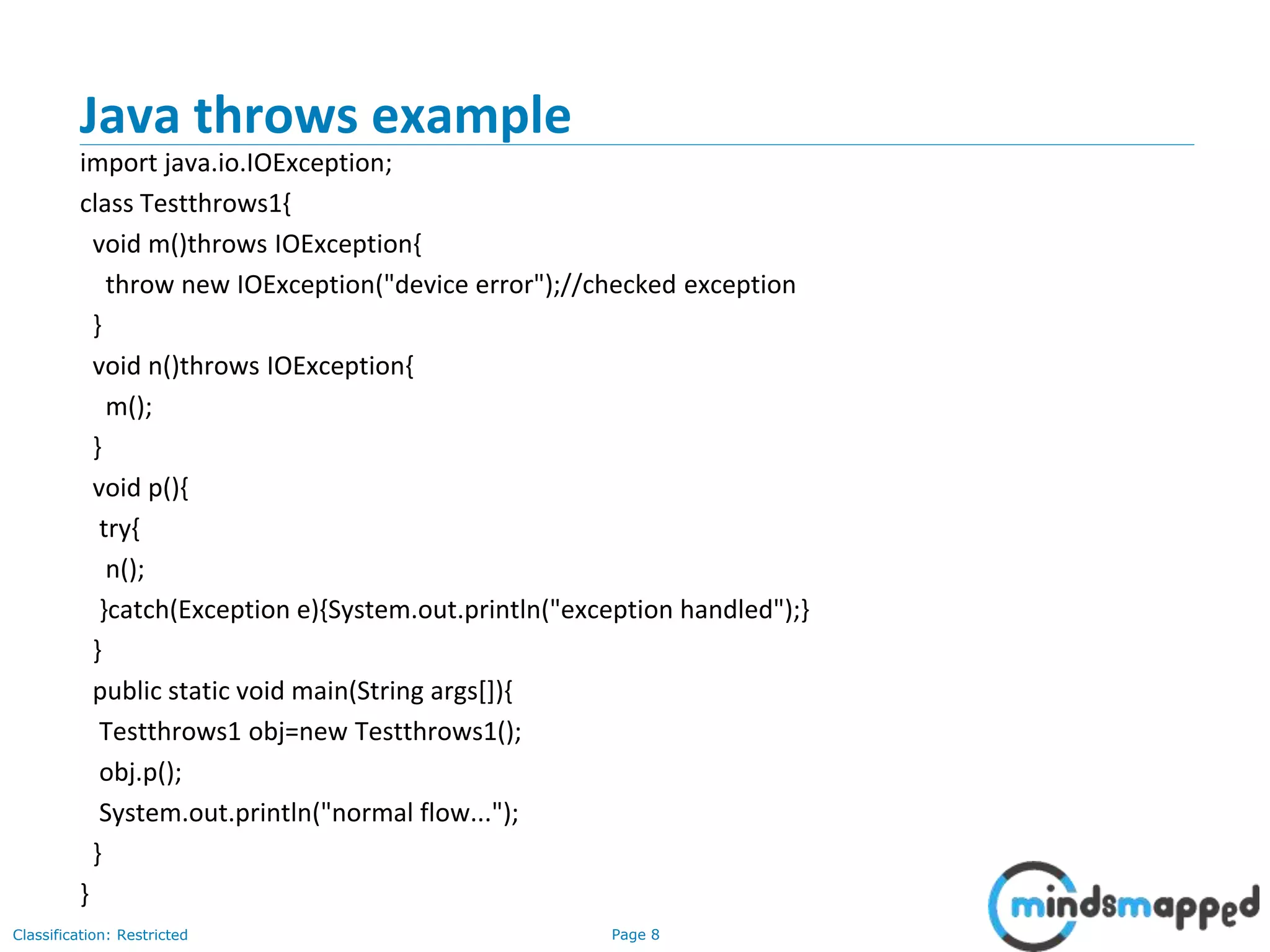 Page 8Classification: Restricted
Java throws example
import java.io.IOException;
class Testthrows1{
void m()throws IOException{
throw new IOException("device error");//checked exception
}
void n()throws IOException{
m();
}
void p(){
try{
n();
}catch(Exception e){System.out.println("exception handled");}
}
public static void main(String args[]){
Testthrows1 obj=new Testthrows1();
obj.p();
System.out.println("normal flow...");
}
}
 