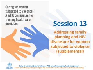 Session 13
Addressing family
planning and HIV
disclosure for women
subjected to violence
(supplemental)
Caring for women subjected to violence: A WHO curriculum for training health-care providers
Session 13: Addressing family planning and HIV disclosure for women subjected to violence (supplemental)
1
 