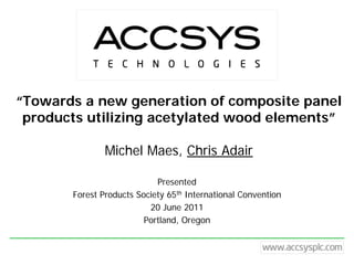 “Towards a new generation of composite panel
 products utilizing acetylated wood elements”

               Michel Maes, Chris Adair

                            Presented
       Forest Products Society 65th International Convention
                          20 June 2011
                         Portland, Oregon
 