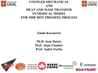 COUPLED MECHANICAL
            AND
  HEAT AND MASS TRANSFER
     NUMERICAL MODEL
FOR MDF HOT PRESSING PROCESS



        Zanin Kavazović

        Ph.D. Jean Deteix
       Prof. Alain Cloutier
       Prof. André Fortin
 