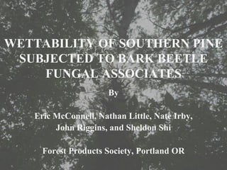 WETTABILITY OF SOUTHERN PINE
 SUBJECTED TO BARK BEETLE
    FUNGAL ASSOCIATES
                      By

   Eric McConnell, Nathan Little, Nate Irby,
        John Riggins, and Sheldon Shi

     Forest Products Society, Portland OR
 