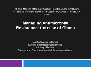 Martha Gyansa-Lutterodt
Director Pharmaceutical Services
Ministry of Health
Chairperson, Ghana Antimicrobial Resistance Alliance
3rd Joint Meeting of the Antimicrobial Resistance and Healthcare-
Associated Infections Networks in Stockholm, Sweden on February
12, 2015
Managing Antimicrobial
Resistance: the case of Ghana
 