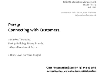 MG 220 Marketing Management
BBA 09 – Sec C
Fall 2010
Muhammad Talha Salam, Asst. Professor
talha.salam@nu.edu.pk
Access it online: www.slideshare.net/talhasalam
Part 3:
Connecting with Customers
> Market Targeting
Part 4: Building Strong Brands
> Overall review of Part 4
> Discussion on Term Project
Class Presentation | Session 13 | 29 Sep 2010
 