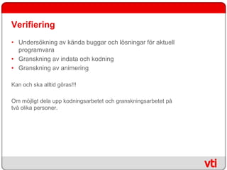 Verifiering
• Undersökning av kända buggar och lösningar för aktuell
  programvara
• Granskning av indata och kodning
• Granskning av animering

Kan och ska alltid göras!!!

Om möjligt dela upp kodningsarbetet och granskningsarbetet på
två olika personer.
 