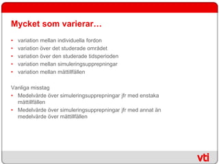 Mycket som varierar…
•   variation mellan individuella fordon
•   variation över det studerade området
•   variation över den studerade tidsperioden
•   variation mellan simuleringsupprepningar
•   variation mellan mättillfällen

Vanliga misstag
• Medelvärde över simuleringsupprepningar jfr med enstaka
  mättillfällen
• Medelvärde över simuleringsupprepningar jfr med annat än
  medelvärde över mättillfällen
 