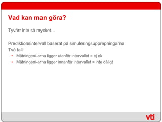 Vad kan man göra?
Tyvärr inte så mycket…

Prediktionsintervall baserat på simuleringsupprepningarna
Två fall
 • Mätningen/-arna ligger utanför intervallet = ej ok
 • Mätningen/-arna ligger innanför intervallet = inte dåligt
 