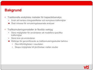 Bakgrund
• Traditionella analytiska metoder för kapacitetsanalys
   •   Svårt att hantera trängseleffekter och komplexa trafikmiljöer
       Ökat intresse för simuleringsbaserade analyser


• Trafiksimuleringsmodeller är flexibla verktyg
   •   Stora möjligheter för användaren att modellera specifika
       trafikmiljöer
   •   Stora krav på användaren
       Riktlinjer för genomförande av trafiksimuleringsstudier behövs
        • Öka tillförlitligheten i resultaten
        • Skapa möjligheter till jämförelser mellan studier
 