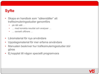 Syfte
• Skapa en handbok som ”säkerställer” att
  trafiksimuleringsstudier genomförs
   •   på rätt sätt …
   •   … med korrekta resultat och analyser …
   •   … oavsett utförare …


• Läromaterial för nya användare
• Uppslagsmaterial för mer erfarna användare
• Manualen beskriver hur trafiksimuleringsstudier bör
  göras
• Ej kopplat till någon speciellt programvara
 