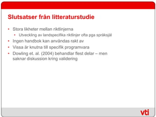 Slutsatser från litteraturstudie
• Stora likheter mellan riktlinjerna
   • Utveckling av landspecifika riktlinjer ofta pga språksjäl
• Ingen handbok kan användas rakt av
• Vissa är knutna till specifik programvara
• Dowling et. al. (2004) behandlar flest delar – men
  saknar diskussion kring validering
 
