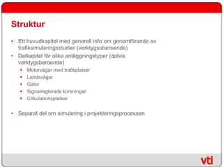 Struktur
• Ett huvudkapitel med generell info om genomförande av
  trafiksimuleringsstudier (verktygsoberoende)
• Delkapitel för olika anläggningstyper (delvis
  verktygsberoende)
      Motorvägar med trafikplatser
      Landsvägar
      Gator
      Signalreglerade korsningar
      Cirkulationsplatser


• Separat del om simulering i projekteringsprocessen
 