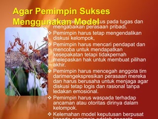  Pemimpin harus fokus pada tugas dan
mengabaikan perasaan pribadi.
 Pemimpin harus tetap mengendalikan
diskusi kelompok,
 Pemimpin harus mencari pendapat dan
mencoba untuk mendapatkan
kesepakatan tetapi tidakpernah
melepaskan hak untuk membuat pilihan
akhir.
 Pemimpin harus mencegah anggota tim
darimengekspresikan perasaan mereka
dan harus berusaha untuk menjaga agar
diskusi tetap logis dan rasional tanpa
ledakan emosional.
 Pemimpin harus waspada terhadap
ancaman atau otoritas dirinya dalam
kelompok.
 Kelemahan model keputusan berpusat
Agar Pemimpin Sukses
Menggunakan Model
 