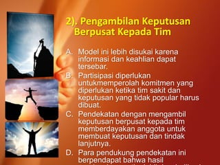 2). Pengambilan Keputusan
Berpusat Kepada Tim
A. Model ini lebih disukai karena
informasi dan keahlian dapat
tersebar.
B. Partisipasi diperlukan
untukmemperolah komitmen yang
diperlukan ketika tim sakit dan
keputusan yang tidak popular harus
dibuat.
C. Pendekatan dengan mengambil
keputusan berpusat kepada tim
memberdayakan anggota untuk
membuat keputusan dan tindak
lanjutnya.
D. Para pendukung pendekatan ini
berpendapat bahwa hasil
 
