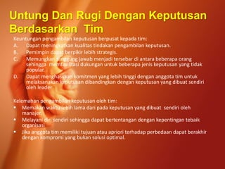 Keuntungan pengambilan keputusan berpusat kepada tim:
A. Dapat meningkatkan kualitas tindakan pengambilan keputusan.
B. Pemimpin dapat berpikir lebih strategis.
C. Memungkan tanggung jawab menjadi tersebar di antara beberapa orang
sehingga memfasilitasi dukungan untuk beberapa jenis keputusan yang tidak
popular.
D. Dapat menghasilkan komitmen yang lebih tinggi dengan anggota tim untuk
melaksanakan keputusan dibandingkan dengan keputusan yang dibuat sendiri
oleh leader
Kelemahan pengambilan keputusan oleh tim:
 Memakan waktu lebih lama dari pada keputusan yang dibuat sendiri oleh
manajer.
 Melayani diri sendiri sehingga dapat bertentangan dengan kepentingan tebaik
organisasi
 Jika anggota tim memiliki tujuan atau apriori terhadap perbedaan dapat berakhir
dengan kompromi yang bukan solusi optimal.
Untung Dan Rugi Dengan Keputusan
Berdasarkan Tim
 