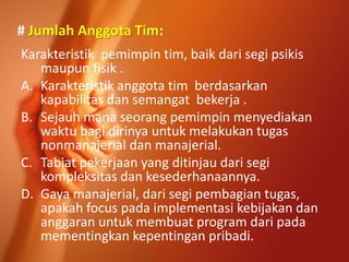 # Jumlah Anggota Tim:
Karakteristik pemimpin tim, baik dari segi psikis
maupun fisik .
A. Karakteristik anggota tim berdasarkan
kapabilitas dan semangat bekerja .
B. Sejauh mana seorang pemimpin menyediakan
waktu bagi dirinya untuk melakukan tugas
nonmanajerial dan manajerial.
C. Tabiat pekerjaan yang ditinjau dari segi
kompleksitas dan kesederhanaannya.
D. Gaya manajerial, dari segi pembagian tugas,
apakah focus pada implementasi kebijakan dan
anggaran untuk membuat program dari pada
mementingkan kepentingan pribadi.
 