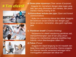# Tim efektif
a) Dirasa jelas tujuannya (Clear sense of purpose)
Anggota tim memahami dengan jelas tugas yang
ada, apa yang diharapkan dari mereka, dan peran
mereka masing-masing di tim.
b) Komunikasi terbuka dan jujur (Open and honest
communication).
Kultur tim mendorong diskusi dan debat. Anggota
tim berbicara secara terbuka dan dengan jujur,
tanpa ancaman, kemarahan, atau ganti rugi/balas
jasa.
c) Pemikiran kreatif (Creative thinking).
Kerjasama tim efektif mendorong pemikiran asli,
mempertimbangkan opsi di luar yang umum.
Adanya tim memberikan peluang kreatifitas bagi
individu untuk dikembangkan dalam tim.
d) Fokus (Focus)
Anggota tim dapat langsung ke inti masalah dan
tetap fokus pada hal-hal penting. Karena anggota
tim dibentuk bersifat sementara sehingga harus
meninggalkan pekerjaan lain diluar tim.
 