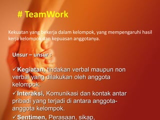 # TeamWork
Kekuatan yang bekerja dalam kelompok, yang mempengaruhi hasil
kerja kelompok dan kepuasan anggotanya.
Unsur – unsur :
Kegiatan, tindakan verbal maupun non
verbal yang dilakukan oleh anggota
kelompok.
Interaksi, Komunikasi dan kontak antar
pribadi yang terjadi di antara anggota-
anggota kelompok.
Sentimen, Perasaan, sikap,
 