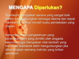 MENGAPA Diperlukan?
• Teamwork merupakan sarana yang sangat baik
dalam menggabungkan berbagai talenta dan dapat
memberikan solusi inovatif suatu pendekatan yang
mapan.
• Ketrampilan dan pengetahuan yang
beranekaragam yang dimiliki oleh anggota
kelompok juga merupakan nilai tambah yang
membuat teamwork lebih menguntungkan jika
dibandingkan seorang individu yang brilian
sekalipun.
 