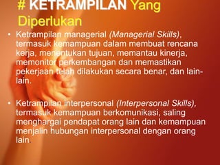 # KETRAMPILAN Yang
Diperlukan
• Ketrampilan managerial (Managerial Skills),
termasuk kemampuan dalam membuat rencana
kerja, menentukan tujuan, memantau kinerja,
memonitor perkembangan dan memastikan
pekerjaan telah dilakukan secara benar, dan lain-
lain.
• Ketrampilan interpersonal (Interpersonal Skills),
termasuk kemampuan berkomunikasi, saling
menghargai pendapat orang lain dan kemampuan
menjalin hubungan interpersonal dengan orang
lain.
 