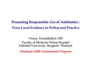 Promoting Responsible Use of Antibiotics :Promoting Responsible Use of Antibiotics :
From Local Evidence to Policy and PracticeFrom Local Evidence to Policy and Practice
VisanuVisanu ThamlikitkulThamlikitkul, MD, MD
Faculty of MedicineFaculty of Medicine SirirajSiriraj HospitalHospital
MahidolMahidol University, Bangkok, ThailandUniversity, Bangkok, Thailand
Thailand AMR Containment ProgramThailand AMR Containment Program
 