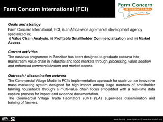 Farm Concern International (FCI)
www.iita.org | www.cgiar.org | www.acai-project.org
Goals and strategy
Farm Concern International, FCI, is an Africa-wide agri-market development agency
specialized in;
i) Value Chain Analysis, ii) Profitable Smallholder Commercialization and iii) Market
Access.
Current activities
The cassava programme in Zanzibar has been designed to graduate cassava into
mainstream value chain in industrial and food markets through processing, value addition
and enhanced commercialization and market access.
Outreach / dissemination network
The Commercial Village Model is FCI’s implementation approach for scale up; an innovative
mass marketing system designed for high impact among large numbers of smallholder
farming households through a multi-value chain focus embedded with a real-time data
capture process for impact and evidence documentation.
The Commercial Village Trade Facilitators (CVTF)/EAs supervises dissemination and
training of farmers.
 
