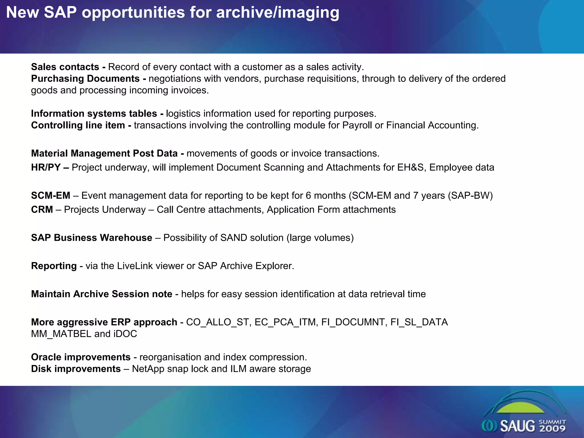 New SAP opportunities for archive/imaging Sales contacts -  Record of every contact with a customer as a sales activity.  Purchasing Documents -  negotiations with vendors, purchase requisitions, through to delivery of the ordered goods and processing incoming invoices.  Information systems tables -  logistics information used for reporting purposes. Controlling line item -  transactions involving the controlling module for Payroll or Financial Accounting.  Material Management Post Data -  movements of goods or invoice transactions. HR/PY –  Project underway, will implement Document Scanning and Attachments for EH&S, Employee data SCM-EM  – Event management data for reporting to be kept for 6 months (SCM-EM and 7 years (SAP-BW) CRM  – Projects Underway – Call Centre attachments, Application Form attachments SAP Business Warehouse  – Possibility of SAND solution (large volumes) Reporting  - via the LiveLink viewer or SAP Archive Explorer. Maintain Archive Session note  - helps for easy session identification at data retrieval time More aggressive ERP approach  - CO_ALLO_ST, EC_PCA_ITM, FI_DOCUMNT, FI_SL_DATA MM_MATBEL and iDOC Oracle improvements  - reorganisation and index compression. Disk improvements  – NetApp snap lock and ILM aware storage 
