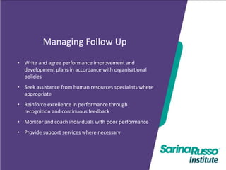 Managing Follow Up
• Write and agree performance improvement and
development plans in accordance with organisational
policies

•
•

BSBMGT502B
Seek assistance from human resourcespeople
Manage specialists where
appropriate
performance
Reinforce excellence in performance through
recognition and continuous feedback

• Monitor and coach individuals with poor performance
• Provide support services where necessary

 
