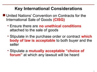 Key International Considerations
 United Nations’ Convention on Contracts for the
  International Sale of Goods (CISG)
  • Ensure there are no unethical conditions
    attached to the sale of goods
  • Stipulate in the purchase order or contract which
    body of law is acceptable to both buyer and the
    seller
  • Stipulate a mutually acceptable “choice of
    forum” at which any lawsuit will be heard



                                                        10
 