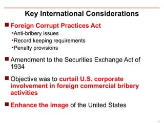 Key International Considerations
 Foreign Corrupt Practices Act
  •Anti-bribery issues
  •Record keeping requirements
  •Penalty provisions

 Amendment to the Securities Exchange Act of
  1934
 Objective was to curtail U.S. corporate
  involvement in foreign commercial bribery
  activities
 Enhance the image of the United States

                                                11
 