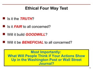 Ethical Four Way Test

 Is it the TRUTH?

 Is it FAIR to all concerned?

 Will it build GOODWILL?

 Will it be BENEFICIAL to all concerned?

                Most Importantly:
   What Will People Think if Your Actions Show
    Up in the Washington Post or Wall Street
                    Journal?
                                                 12
 