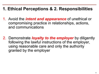 1. Ethical Perceptions & 2. Responsibilities

1. Avoid the intent and appearance of unethical or
   compromising practice in relationships, actions,
   and communications

2. Demonstrate loyalty to the employer by diligently
   following the lawful instructions of the employer,
   using reasonable care and only the authority
   granted by the employer




                                                        13
 