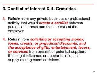 3. Conflict of Interest & 4. Gratuities

3. Refrain from any private business or professional
   activity that would create a conflict between
   personal interests and the interests of the
   employer

4. Refrain from soliciting or accepting money,
   loans, credits, or prejudicial discounts, and
   the acceptance of gifts, entertainment, favors,
   or services from present or potential suppliers
   that might influence, or appear to influence,
   supply management decisions

                                                       14
 