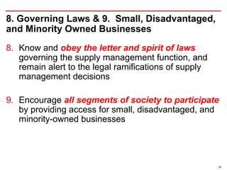 8. Governing Laws & 9. Small, Disadvantaged,
and Minority Owned Businesses
8. Know and obey the letter and spirit of laws
   governing the supply management function, and
   remain alert to the legal ramifications of supply
   management decisions

9. Encourage all segments of society to participate
   by providing access for small, disadvantaged, and
   minority-owned businesses




                                                       16
 