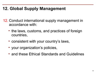 12. Global Supply Management

12. Conduct international supply management in
    accordance with:
   • the laws, customs, and practices of foreign
     countries,
   • consistent with your country’s laws,
   • your organization’s policies,
   • and these Ethical Standards and Guidelines



                                                   18
 