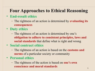 Four Approaches to Ethical Reasoning
• End-result ethics
   – The rightness of an action is determined by evaluating its
     consequences
• Duty ethics
   – The rightness of an action is determined by one’s
     obligation to adhere to consistent principles, laws and
     social standards that define what is right and wrong
• Social contract ethics
   – The rightness of an action is based on the customs and
     norms of a particular society or community
• Personal ethics
   – The rightness of the action is based on one’s own
     conscience and moral standards                            3
 