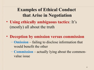 Examples of Ethical Conduct
        that Arise in Negotiation
• Using ethically ambiguous tactics: It’s
  (mostly) all about the truth

• Deception by omission versus commission
  – Omission – failing to disclose information that
    would benefit the other
  – Commission – actually lying about the common-
    value issue

                                                      4
 