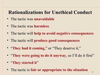 Rationalizations for Unethical Conduct
• The tactic was unavoidable
• The tactic was harmless
• The tactic will help to avoid negative consequences
• The tactic will produce good consequences
• “They had it coming,” or “They deserve it,”
• “They were going to do it anyway, so I’ll do it first”
• “They started it”
• The tactic is fair or appropriate to the situation   5
 