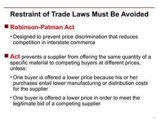 Restraint of Trade Laws Must Be Avoided
 Robinson-Patman Act
  • Designed to prevent price discrimination that reduces
    competition in interstate commerce

 Act prevents a supplier from offering the same quantity of a
  specific material to competing buyers at different prices,
  unless:
  • One buyer is offered a lower price because his or her
    purchases entail lower manufacturing or distribution costs
    for the supplier
  • One buyer is offered a lower price in order to meet the
    legitimate bid of a competing supplier

                                                                 9
 