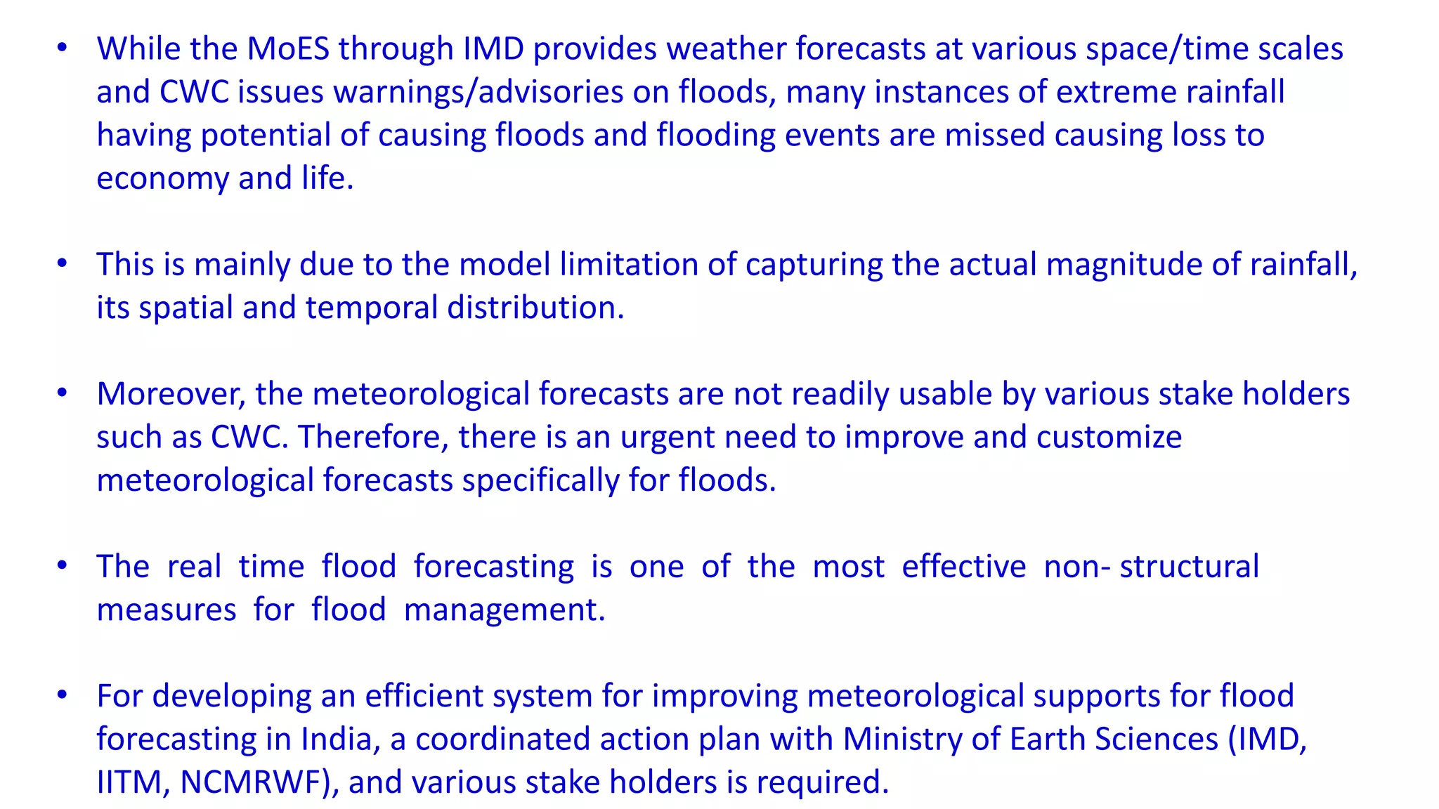 • While the MoES through IMD provides weather forecasts at various space/time scales
and CWC issues warnings/advisories on floods, many instances of extreme rainfall
having potential of causing floods and flooding events are missed causing loss to
economy and life.
• This is mainly due to the model limitation of capturing the actual magnitude of rainfall,
its spatial and temporal distribution.
• Moreover, the meteorological forecasts are not readily usable by various stake holders
such as CWC. Therefore, there is an urgent need to improve and customize
meteorological forecasts specifically for floods.
• The real time flood forecasting is one of the most effective non- structural
measures for flood management.
• For developing an efficient system for improving meteorological supports for flood
forecasting in India, a coordinated action plan with Ministry of Earth Sciences (IMD,
IITM, NCMRWF), and various stake holders is required.
 