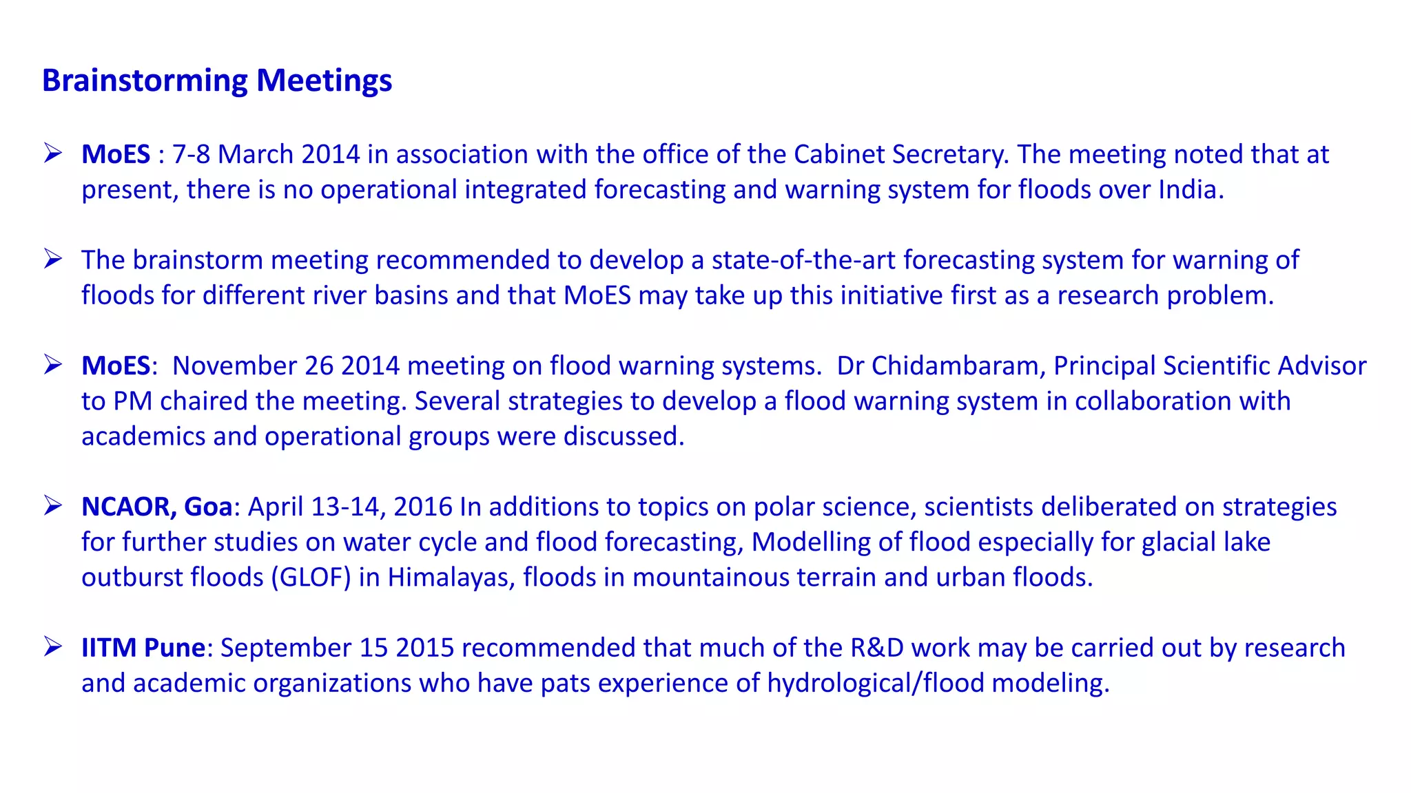 Brainstorming Meetings
 MoES : 7-8 March 2014 in association with the office of the Cabinet Secretary. The meeting noted that at
present, there is no operational integrated forecasting and warning system for floods over India.
 The brainstorm meeting recommended to develop a state-of-the-art forecasting system for warning of
floods for different river basins and that MoES may take up this initiative first as a research problem.
 MoES: November 26 2014 meeting on flood warning systems. Dr Chidambaram, Principal Scientific Advisor
to PM chaired the meeting. Several strategies to develop a flood warning system in collaboration with
academics and operational groups were discussed.
 NCAOR, Goa: April 13-14, 2016 In additions to topics on polar science, scientists deliberated on strategies
for further studies on water cycle and flood forecasting, Modelling of flood especially for glacial lake
outburst floods (GLOF) in Himalayas, floods in mountainous terrain and urban floods.
 IITM Pune: September 15 2015 recommended that much of the R&D work may be carried out by research
and academic organizations who have pats experience of hydrological/flood modeling.
 