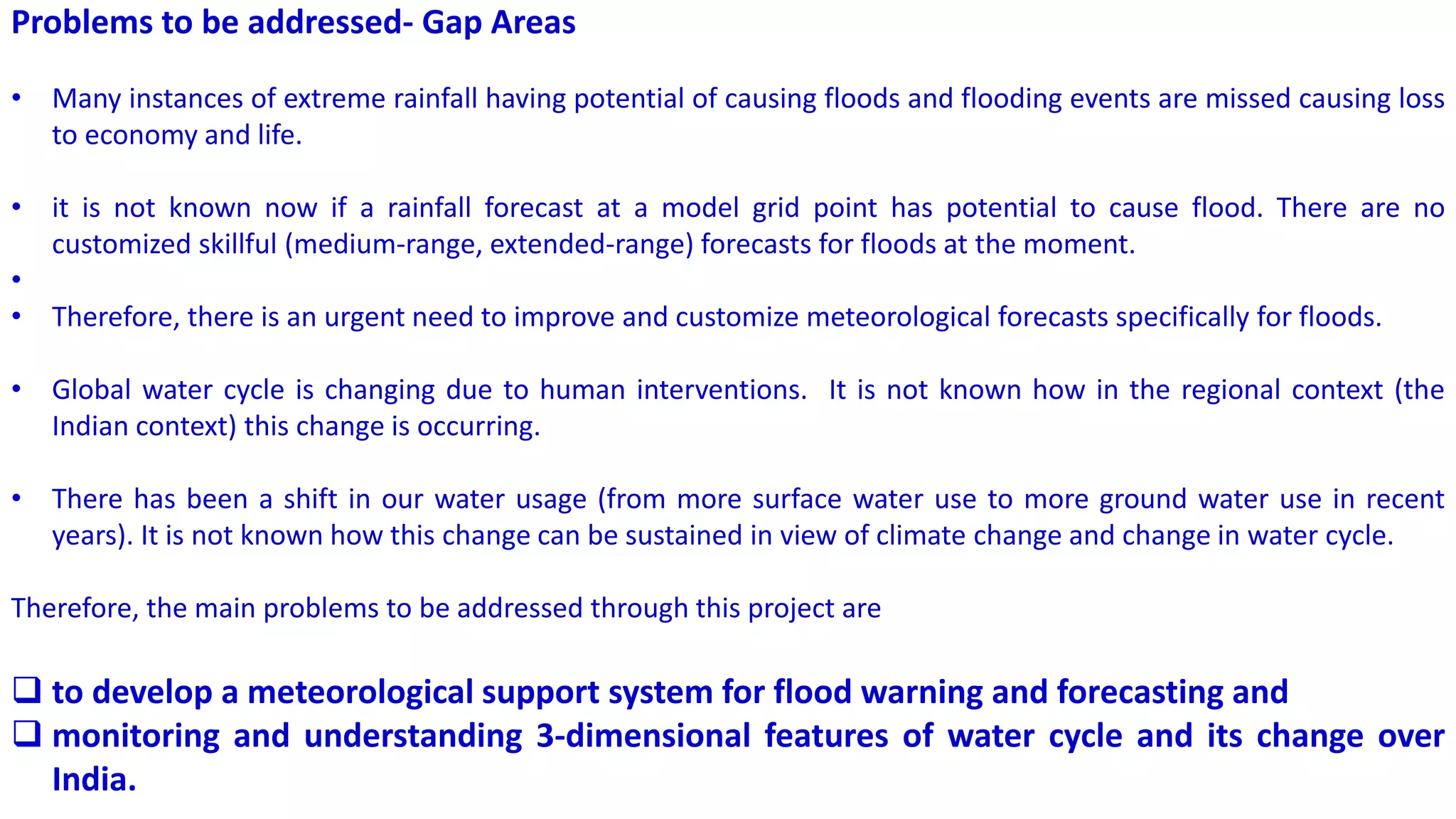 Problems to be addressed- Gap Areas
• Many instances of extreme rainfall having potential of causing floods and flooding events are missed causing loss
to economy and life.
• it is not known now if a rainfall forecast at a model grid point has potential to cause flood. There are no
customized skillful (medium-range, extended-range) forecasts for floods at the moment.
•
• Therefore, there is an urgent need to improve and customize meteorological forecasts specifically for floods.
• Global water cycle is changing due to human interventions. It is not known how in the regional context (the
Indian context) this change is occurring.
• There has been a shift in our water usage (from more surface water use to more ground water use in recent
years). It is not known how this change can be sustained in view of climate change and change in water cycle.
Therefore, the main problems to be addressed through this project are
 to develop a meteorological support system for flood warning and forecasting and
 monitoring and understanding 3-dimensional features of water cycle and its change over
India.
 