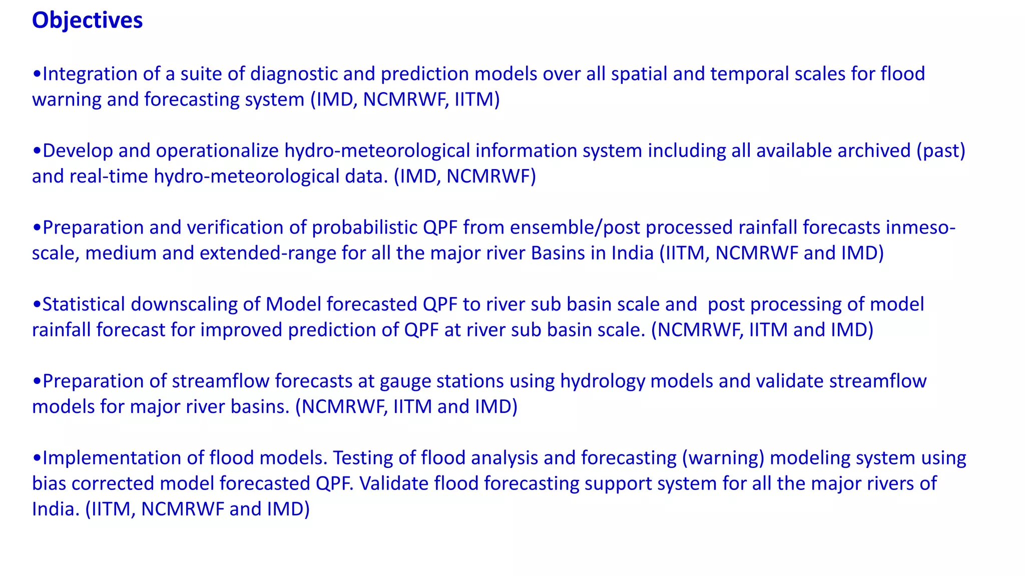 Objectives
•Integration of a suite of diagnostic and prediction models over all spatial and temporal scales for flood
warning and forecasting system (IMD, NCMRWF, IITM)
•Develop and operationalize hydro-meteorological information system including all available archived (past)
and real-time hydro-meteorological data. (IMD, NCMRWF)
•Preparation and verification of probabilistic QPF from ensemble/post processed rainfall forecasts inmeso-
scale, medium and extended-range for all the major river Basins in India (IITM, NCMRWF and IMD)
•Statistical downscaling of Model forecasted QPF to river sub basin scale and post processing of model
rainfall forecast for improved prediction of QPF at river sub basin scale. (NCMRWF, IITM and IMD)
•Preparation of streamflow forecasts at gauge stations using hydrology models and validate streamflow
models for major river basins. (NCMRWF, IITM and IMD)
•Implementation of flood models. Testing of flood analysis and forecasting (warning) modeling system using
bias corrected model forecasted QPF. Validate flood forecasting support system for all the major rivers of
India. (IITM, NCMRWF and IMD)
 