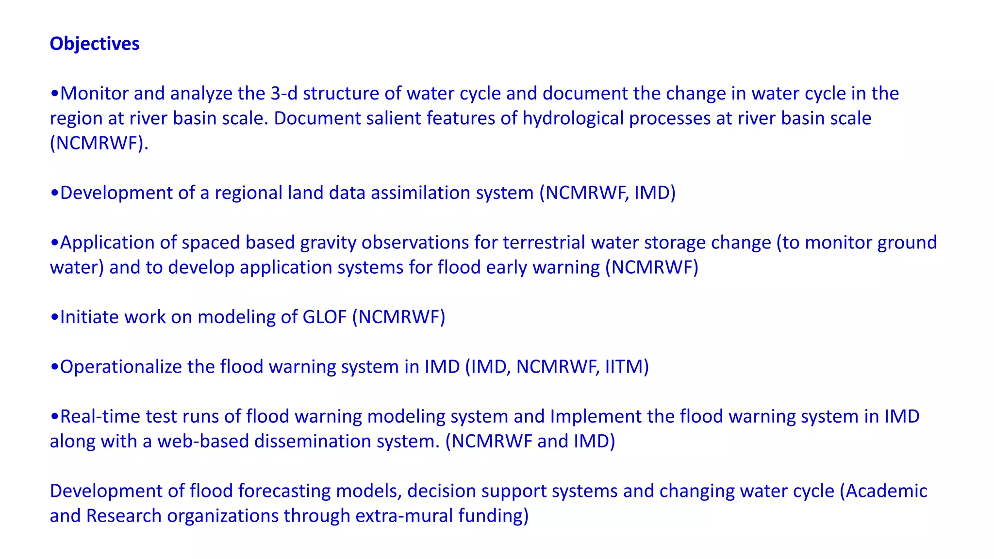 Objectives
•Monitor and analyze the 3-d structure of water cycle and document the change in water cycle in the
region at river basin scale. Document salient features of hydrological processes at river basin scale
(NCMRWF).
•Development of a regional land data assimilation system (NCMRWF, IMD)
•Application of spaced based gravity observations for terrestrial water storage change (to monitor ground
water) and to develop application systems for flood early warning (NCMRWF)
•Initiate work on modeling of GLOF (NCMRWF)
•Operationalize the flood warning system in IMD (IMD, NCMRWF, IITM)
•Real-time test runs of flood warning modeling system and Implement the flood warning system in IMD
along with a web-based dissemination system. (NCMRWF and IMD)
Development of flood forecasting models, decision support systems and changing water cycle (Academic
and Research organizations through extra-mural funding)
 