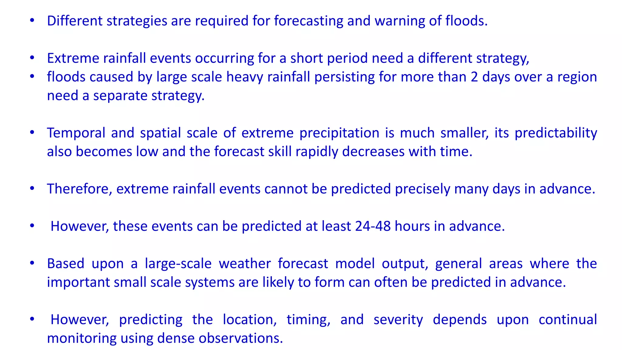 • Different strategies are required for forecasting and warning of floods.
• Extreme rainfall events occurring for a short period need a different strategy,
• floods caused by large scale heavy rainfall persisting for more than 2 days over a region
need a separate strategy.
• Temporal and spatial scale of extreme precipitation is much smaller, its predictability
also becomes low and the forecast skill rapidly decreases with time.
• Therefore, extreme rainfall events cannot be predicted precisely many days in advance.
• However, these events can be predicted at least 24-48 hours in advance.
• Based upon a large-scale weather forecast model output, general areas where the
important small scale systems are likely to form can often be predicted in advance.
• However, predicting the location, timing, and severity depends upon continual
monitoring using dense observations.
 