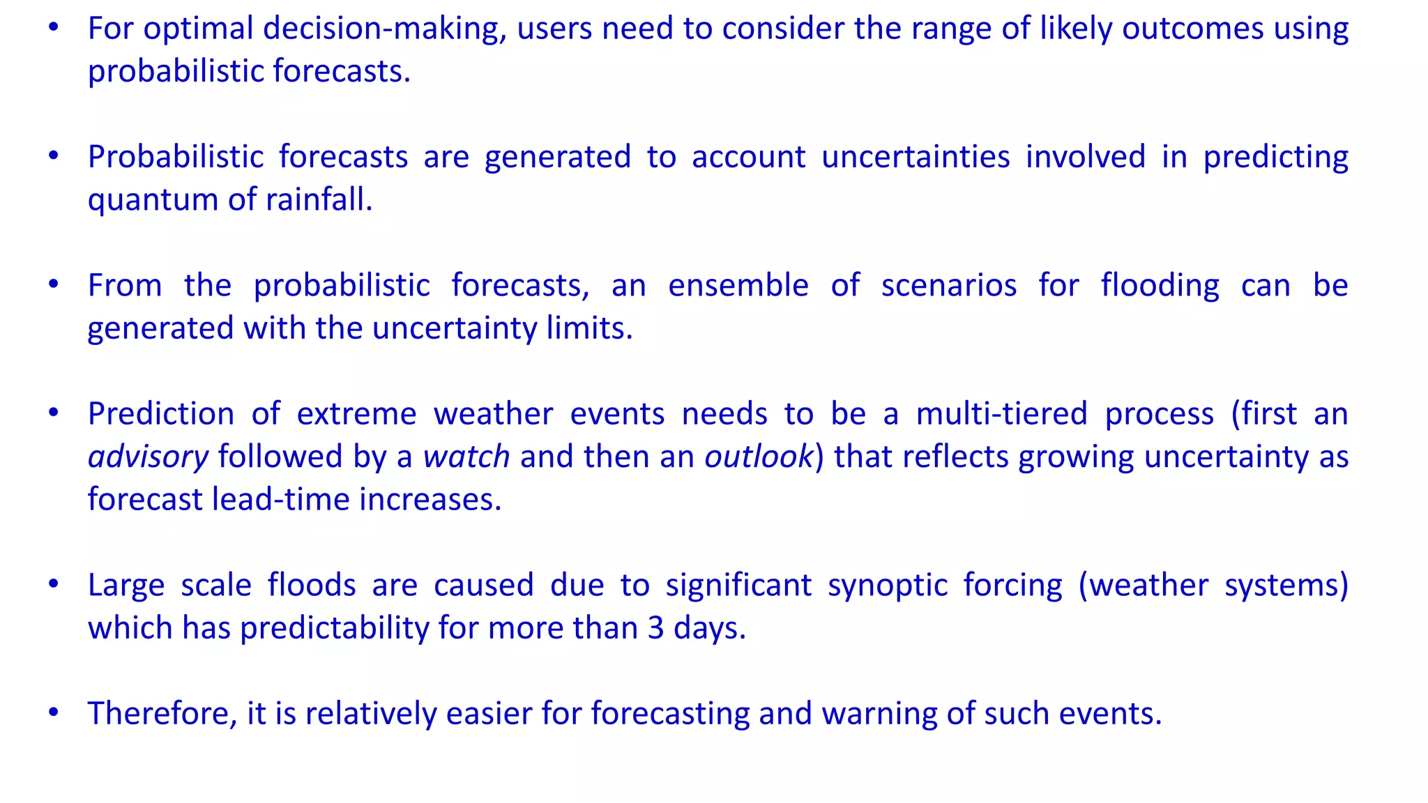 • For optimal decision-making, users need to consider the range of likely outcomes using
probabilistic forecasts.
• Probabilistic forecasts are generated to account uncertainties involved in predicting
quantum of rainfall.
• From the probabilistic forecasts, an ensemble of scenarios for flooding can be
generated with the uncertainty limits.
• Prediction of extreme weather events needs to be a multi-tiered process (first an
advisory followed by a watch and then an outlook) that reflects growing uncertainty as
forecast lead-time increases.
• Large scale floods are caused due to significant synoptic forcing (weather systems)
which has predictability for more than 3 days.
• Therefore, it is relatively easier for forecasting and warning of such events.
 