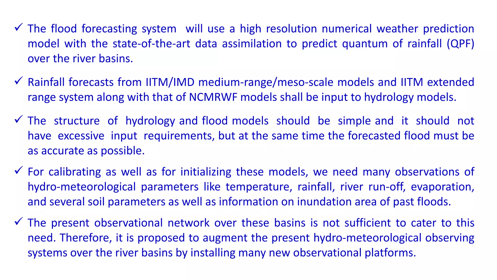  The flood forecasting system will use a high resolution numerical weather prediction
model with the state-of-the-art data assimilation to predict quantum of rainfall (QPF)
over the river basins.
 Rainfall forecasts from IITM/IMD medium-range/meso-scale models and IITM extended
range system along with that of NCMRWF models shall be input to hydrology models.
 The structure of hydrology and flood models should be simple and it should not
have excessive input requirements, but at the same time the forecasted flood must be
as accurate as possible.
 For calibrating as well as for initializing these models, we need many observations of
hydro-meteorological parameters like temperature, rainfall, river run-off, evaporation,
and several soil parameters as well as information on inundation area of past floods.
 The present observational network over these basins is not sufficient to cater to this
need. Therefore, it is proposed to augment the present hydro-meteorological observing
systems over the river basins by installing many new observational platforms.
 