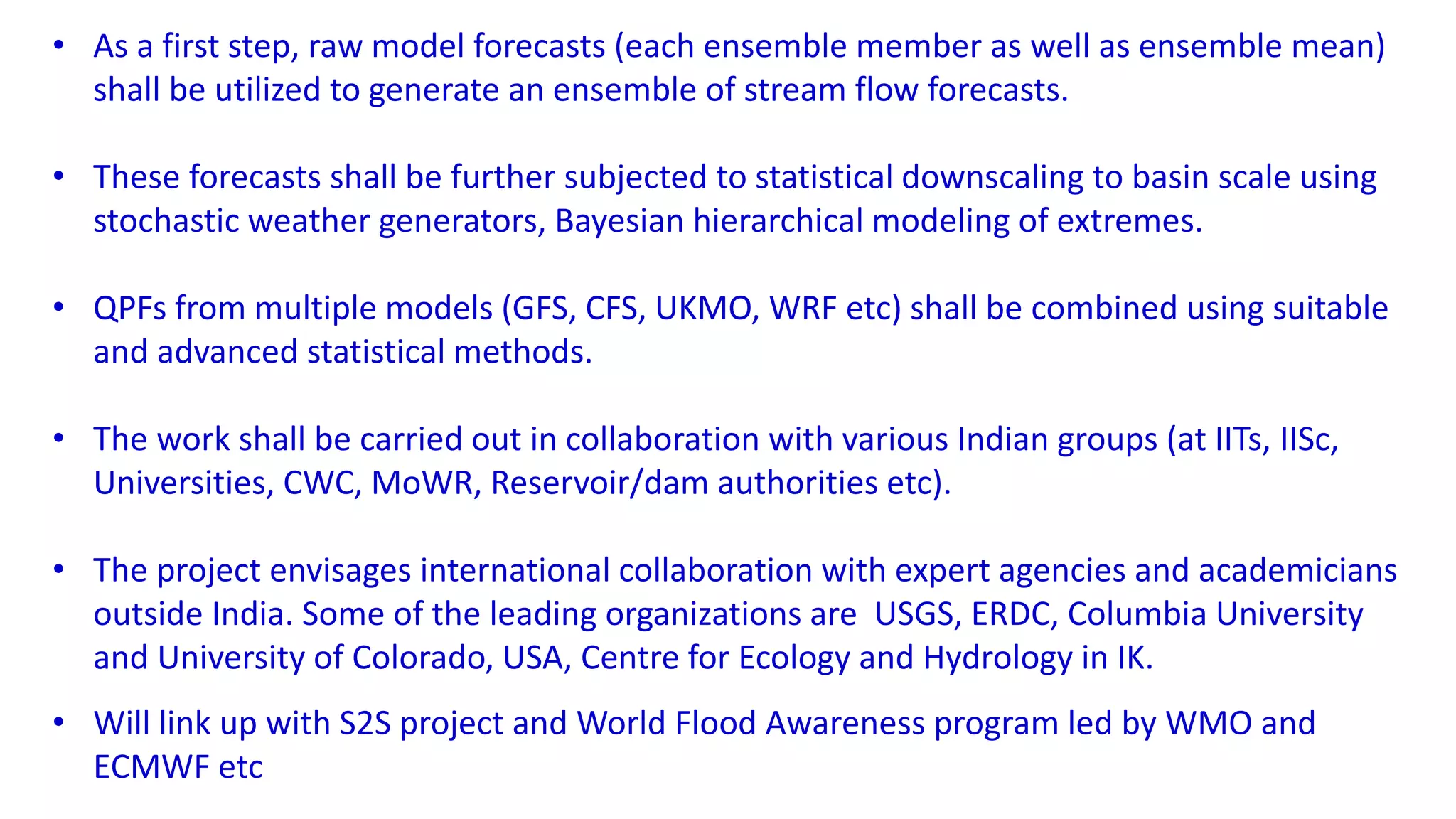 • As a first step, raw model forecasts (each ensemble member as well as ensemble mean)
shall be utilized to generate an ensemble of stream flow forecasts.
• These forecasts shall be further subjected to statistical downscaling to basin scale using
stochastic weather generators, Bayesian hierarchical modeling of extremes.
• QPFs from multiple models (GFS, CFS, UKMO, WRF etc) shall be combined using suitable
and advanced statistical methods.
• The work shall be carried out in collaboration with various Indian groups (at IITs, IISc,
Universities, CWC, MoWR, Reservoir/dam authorities etc).
• The project envisages international collaboration with expert agencies and academicians
outside India. Some of the leading organizations are USGS, ERDC, Columbia University
and University of Colorado, USA, Centre for Ecology and Hydrology in IK.
• Will link up with S2S project and World Flood Awareness program led by WMO and
ECMWF etc
 